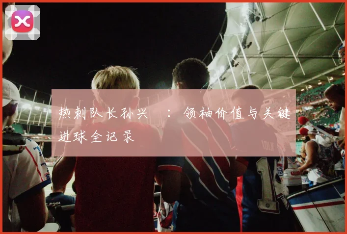 热刺队长孙兴慜：领袖价值与关键进球全记录