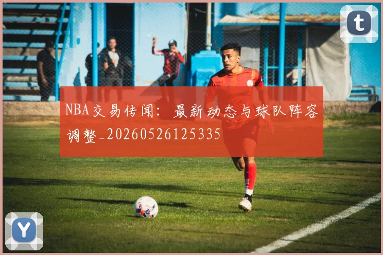 NBA交易传闻:最新动态与球队阵容调整_20260526125335