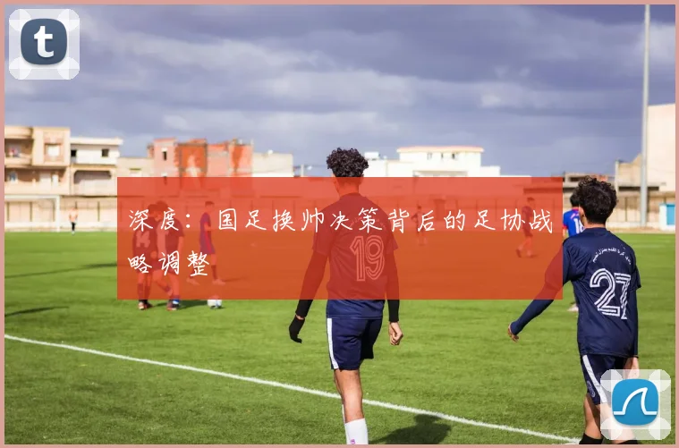 深度：国足换帅决策背后的足协战略调整