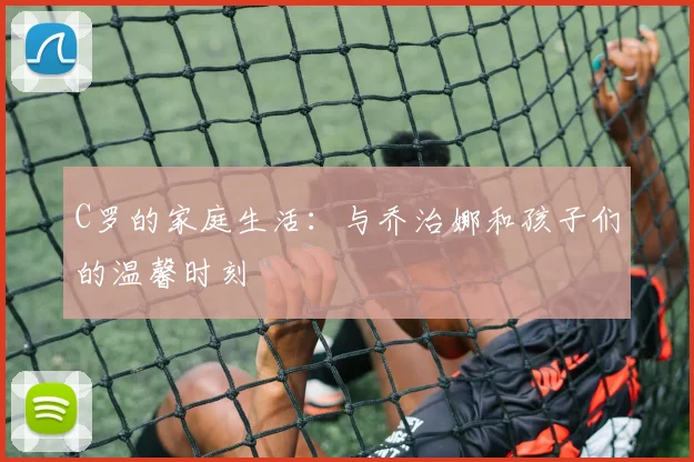 C罗的家庭生活:与乔治娜和孩子们的温馨时刻