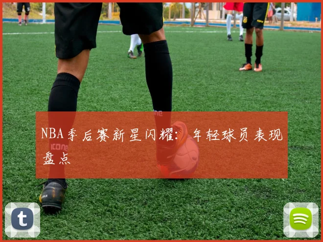 NBA季后赛新星闪耀:年轻球员表现盘点