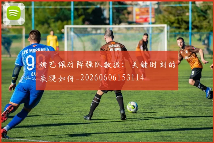 姆巴佩对阵强队数据:关键时刻的表现如何_20260606153114