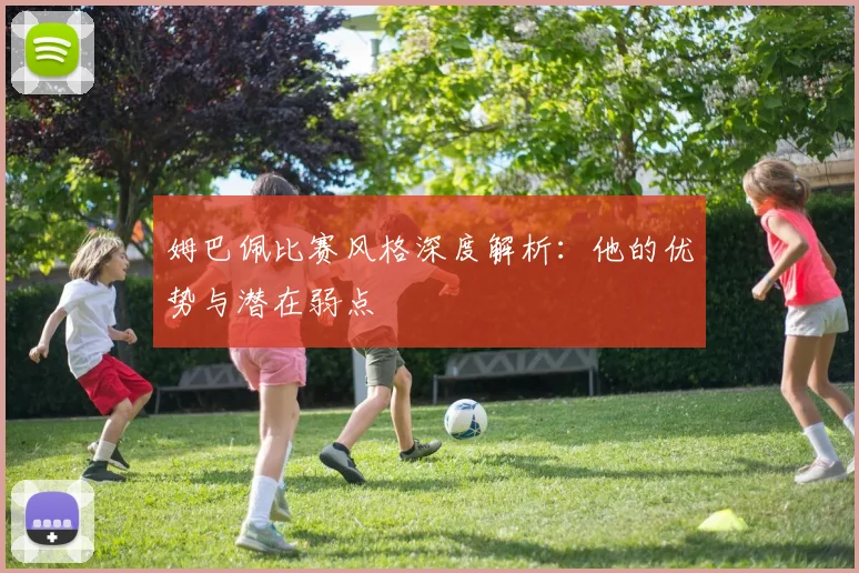 姆巴佩比赛风格深度解析：他的优势与潜在弱点