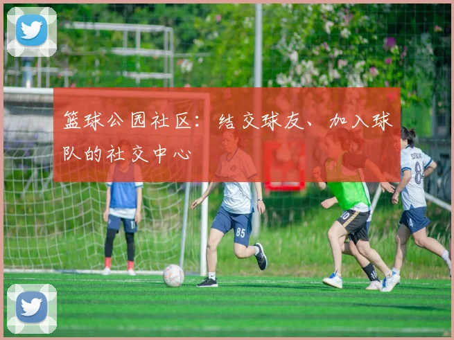 篮球公园社区:结交球友、加入球队的社交中心