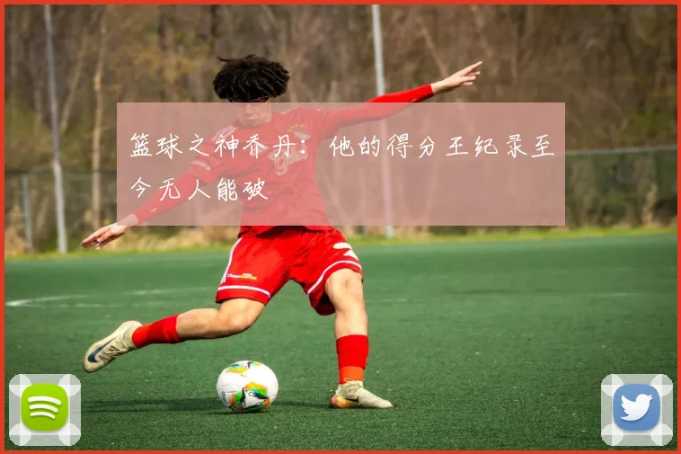 篮球之神乔丹:他的得分王纪录至今无人能破