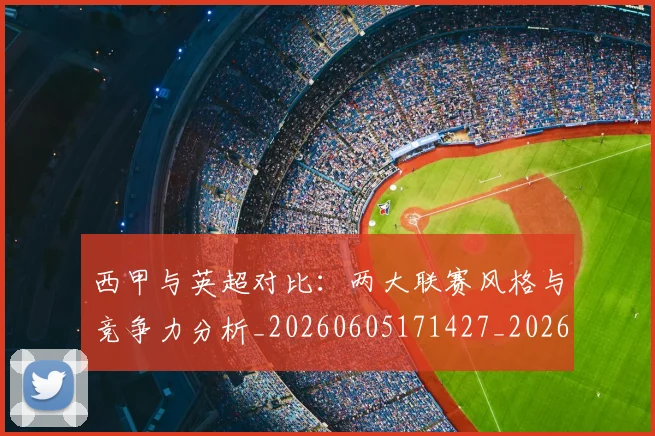 西甲与英超对比：两大联赛风格与竞争力分析_20260605171427_20260703181834