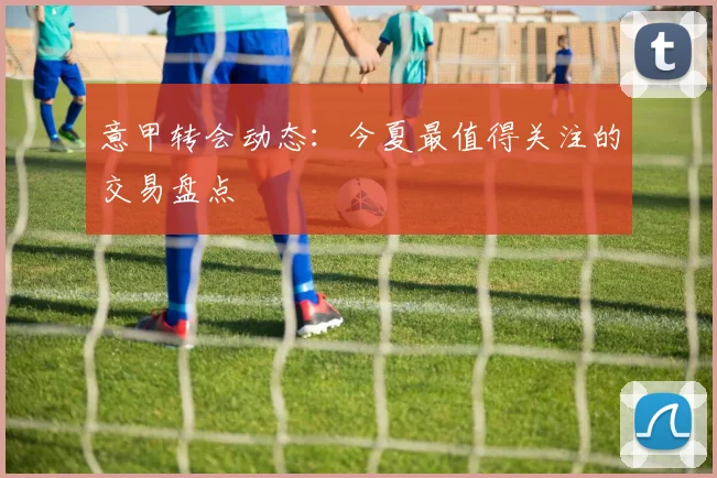 意甲转会动态：今夏最值得关注的交易盘点