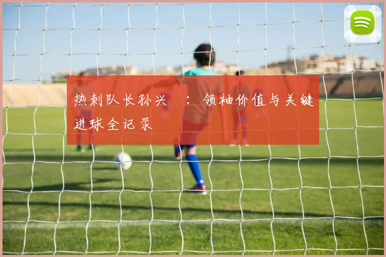 热刺队长孙兴慜:领袖价值与关键进球全记录