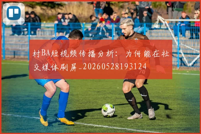 村BA短视频传播分析：为何能在社交媒体刷屏_20260528193124