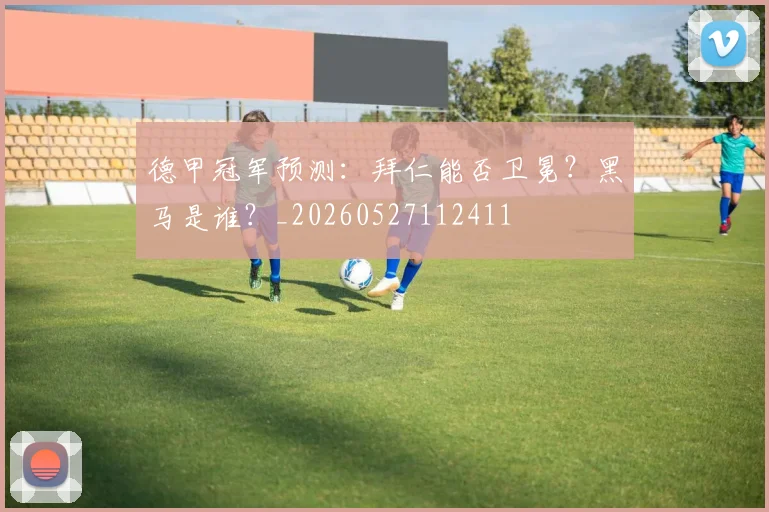 德甲冠军预测:拜仁能否卫冕?黑马是谁?_20260527112411